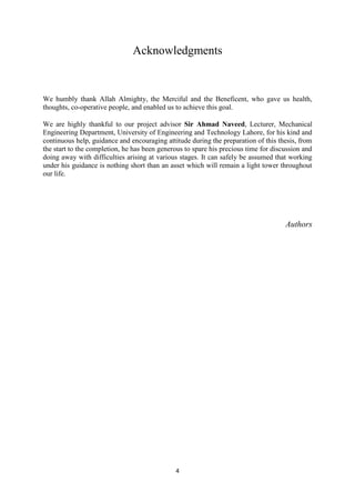 4
Acknowledgments
We humbly thank Allah Almighty, the Merciful and the Beneficent, who gave us health,
thoughts, co-operative people, and enabled us to achieve this goal.
We are highly thankful to our project advisor Sir Ahmad Naveed, Lecturer, Mechanical
Engineering Department, University of Engineering and Technology Lahore, for his kind and
continuous help, guidance and encouraging attitude during the preparation of this thesis, from
the start to the completion, he has been generous to spare his precious time for discussion and
doing away with difficulties arising at various stages. It can safely be assumed that working
under his guidance is nothing short than an asset which will remain a light tower throughout
our life.
Authors
 