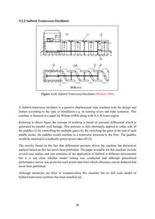 40
3.3.2 Salford Transverse Oscillator
Figure 3.13: Salford Transverse Oscillator (Wilson 1984)
A Salford transverse oscillator is a positive displacement type machine with the design and
feature according to the type of installation e.g. in running rivers and tidal scenarios. This
machine is featured in a paper by Wilson (1984) along with A.U.R water engine.
Referring to above figure the concept of working is based on pressure differential which is
generated by parallel wall barrage. This pressure is then alternately applied to either side of
the paddles (2) by controlling the multiple gates (4). By switching the gates at the end of each
paddle stroke, the paddles would oscillate in a transverse direction to the flow. The paddles
would be attached to a hydraulic piston power take-off (5).
The novelty based on the fact that differential pressure drives the machine but theoretical
analysis based on this has never been published. The paper available for this machine include
several case studies and cost estimates of the application of Salford in different environment
but it is not clear whether model testing was conducted and although generalized
performance curves was given but such actual data from which efficiency can be deduced had
never been published.
Although intentions are there to commercialize this machine but no full scale model of
Salford transverse oscillator has been installed yet.
 