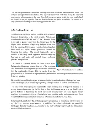 42
The machine generates the constriction resulting in the head difference. The mechanism based Two
stokes is conceptualized in this turbine. One is power stroke when blade fully facing the water and
return stroke when sideways to the water flow. Only one prototype up to date has been installed and
no theoretical analysis regarding flow rate, head difference and design is available. The manual of it
only contains this wording “it extracts energy from water flow”
3.3.3 Archimedes screw:
Archimedes screw is an ancient machine which is used
to pump. It is credited to the Greek inventor Archimedes
who lives between 287 B.C and 212 B.C. In those times
it is used to pump water from the lower level to the
higher level. It consists of specially designed screw that
lifts the water up. But in recent years this technology has
been used for hydro power generation instead of
lowering the water. The recent Archimedes screw
consists of a rotating screw supported within a trough by
bearings at each end, with control house enclosing
gearbox and generator.
The water is lowered within the cells which form
between the blades and trough. Analysis of the geometry
and parameters including blade pitch has been conducted
for the Archimedes Screw. This is mostly from the
perspective of its utilization as a pump and its performance is based upon the volume of water
lifted per rotation.
By considering Archimedes screw as a pump limited investigation into efficiency has been
done assuming 100% efficiency by neglecting leakage, sources of friction and turbulence.
The only work investigating the Archimedes screw working as a hydropower machine is a
recent master dissertation by Harkin. But to date Archimedes screw as a low head hydro-
power turbine is becoming the most successful contemporary low head hydro power
machine. In recent times dozens of units have been installed and a main manufacturer from
which the following information is sourced is German manufacturer, Ritz Atro.
Referring to figure below the Archimedes screw are claimed to be suitable for flow rates up
to 5.5m3/s per unit and heads between 1 m and 10m. The claimed efficiencies are up to 90%
for largest diameter machines. And similar to the past working water wheels the filling ratio
of the cell is less than one.
 