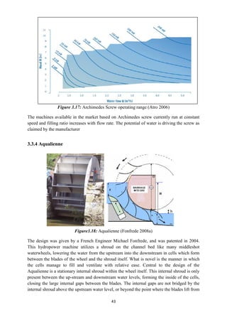 43
Figure 3.17: Archimedes Screw operating range (Atro 2006)
The machines available in the market based on Archimedes screw currently run at constant
speed and filling ratio increases with flow rate. The potential of water is driving the screw as
claimed by the manufacturer
3.3.4 Aqualienne
Figure3.18: Aqualienne (Fonfrede 2008a)
The design was given by a French Engineer Michael Fonfrede, and was patented in 2004.
This hydropower machine utilizes a shroud on the channel bed like many middleshot
waterwheels, lowering the water from the upstream into the downstream in cells which form
between the blades of the wheel and the shroud itself. What is novel is the manner in which
the cells manage to fill and ventilate with relative ease. Central to the design of the
Aqualienne is a stationary internal shroud within the wheel itself. This internal shroud is only
present between the up-stream and downstream water levels, forming the inside of the cells,
closing the large internal gaps between the blades. The internal gaps are not bridged by the
internal shroud above the upstream water level, or beyond the point where the blades lift from
 