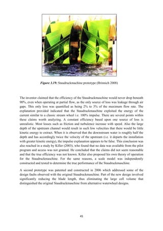 45
Figure 3.19: Staudruckmachine prototype (Brinnich 2008)
The inventor claimed that the efficiency of the Staudruckmaschine would never drop beneath
90%, even when operating at partial flow, as the only source of loss was leakage through air
gaps. This only loss was quantified as being 2% to 3% of the maximum flow rate. The
explanation provided indicated that the Staudruckmaschine exploited the energy of the
current similar to a classic stream wheel i.e. 100% impulse. There are several points within
these claims worth analyzing. A constant efficiency based upon one source of loss is
unrealistic. Most losses such as friction and turbulence increase with speed. Also the large
depth of the upstream channel would result in such low velocities that there would be little
kinetic energy to extract. When it is observed that the downstream water is roughly half the
depth and has accordingly twice the velocity of the upstream (i.e. it departs the installation
with greater kinetic energy), the impulse explanation appears to be false. This conclusion was
also reached in a study by Killer (2003), who found that no data was available from the pilot
program and access was not granted. He concluded that the claims did not seem reasonable
and that the true efficiency was not known. Killer also proposed his own theory of operation
for the Staudruckmaschine. For the same reasons, a scale model was independently
constructed and tested to determine the true performance of the Staudruckmaschine.
A second prototype was patented and constructed in 2006 which addressed some of the
design faults observed with the original Staudruckmaschine. Part of the new design involved
significantly reducing the blade length, thus eliminating the large cell volume that
distinguished the original Staudruckmaschine from alternative waterwheel designs.
 