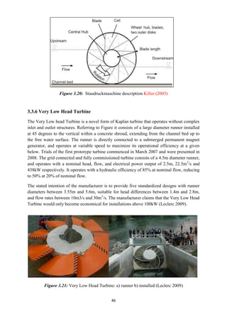 46
Figure 3.20: Staudruckmaschine description Killer (2003)
3.3.6 Very Low Head Turbine
The Very Low head Turbine is a novel form of Kaplan turbine that operates without complex
inlet and outlet structures. Referring to Figure it consists of a large diameter runner installed
at 45 degrees to the vertical within a concrete shroud, extending from the channel bed up to
the free water surface. The runner is directly connected to a submerged permanent magnet
generator, and operates at variable speed to maximize its operational efficiency at a given
below. Trials of the first prototype turbine commenced in March 2007 and were presented in
2008. The grid connected and fully commissioned turbine consists of a 4.5m diameter runner,
and operates with a nominal head, flow, and electrical power output of 2.5m, 22.5m3
/s and
438kW respectively. It operates with a hydraulic efficiency of 85% at nominal flow, reducing
to 50% at 20% of nominal flow.
The stated intention of the manufacturer is to provide five standardized designs with runner
diameters between 3.55m and 5.6m, suitable for head differences between 1.4m and 2.8m,
and flow rates between 10m3/s and 30m3
/s. The manufacturer claims that the Very Low Head
Turbine would only become economical for installations above 100kW (Leclerc 2009).
Figure 3.21: Very Low Head Turbine: a) runner b) installed (Leclerc 2009)
 