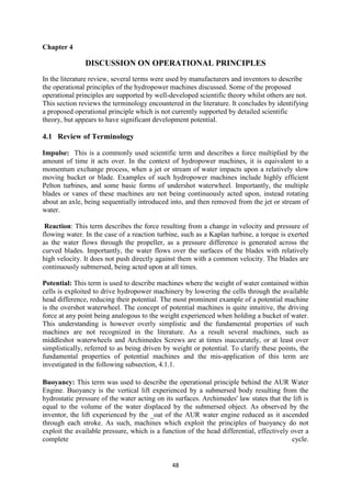 48
Chapter 4
DISCUSSION ON OPERATIONAL PRINCIPLES
In the literature review, several terms were used by manufacturers and inventors to describe
the operational principles of the hydropower machines discussed. Some of the proposed
operational principles are supported by well-developed scientific theory whilst others are not.
This section reviews the terminology encountered in the literature. It concludes by identifying
a proposed operational principle which is not currently supported by detailed scientific
theory, but appears to have significant development potential.
4.1 Review of Terminology
Impulse: This is a commonly used scientific term and describes a force multiplied by the
amount of time it acts over. In the context of hydropower machines, it is equivalent to a
momentum exchange process, when a jet or stream of water impacts upon a relatively slow
moving bucket or blade. Examples of such hydropower machines include highly efficient
Pelton turbines, and some basic forms of undershot waterwheel. Importantly, the multiple
blades or vanes of these machines are not being continuously acted upon, instead rotating
about an axle, being sequentially introduced into, and then removed from the jet or stream of
water.
Reaction: This term describes the force resulting from a change in velocity and pressure of
flowing water. In the case of a reaction turbine, such as a Kaplan turbine, a torque is exerted
as the water flows through the propeller, as a pressure difference is generated across the
curved blades. Importantly, the water flows over the surfaces of the blades with relatively
high velocity. It does not push directly against them with a common velocity. The blades are
continuously submersed, being acted upon at all times.
Potential: This term is used to describe machines where the weight of water contained within
cells is exploited to drive hydropower machinery by lowering the cells through the available
head difference, reducing their potential. The most prominent example of a potential machine
is the overshot waterwheel. The concept of potential machines is quite intuitive, the driving
force at any point being analogous to the weight experienced when holding a bucket of water.
This understanding is however overly simplistic and the fundamental properties of such
machines are not recognized in the literature. As a result several machines, such as
middleshot waterwheels and Archimedes Screws are at times inaccurately, or at least over
simplistically, referred to as being driven by weight or potential. To clarify these points, the
fundamental properties of potential machines and the mis-application of this term are
investigated in the following subsection, 4.1.1.
Buoyancy: This term was used to describe the operational principle behind the AUR Water
Engine. Buoyancy is the vertical lift experienced by a submersed body resulting from the
hydrostatic pressure of the water acting on its surfaces. Archimedes' law states that the lift is
equal to the volume of the water displaced by the submersed object. As observed by the
inventor, the lift experienced by the _oat of the AUR water engine reduced as it ascended
through each stroke. As such, machines which exploit the principles of buoyancy do not
exploit the available pressure, which is a function of the head differential, effectively over a
complete cycle.
 