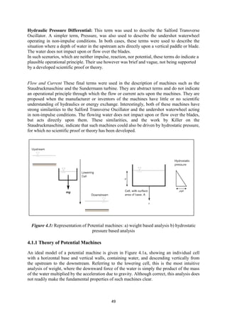 49
Hydraulic Pressure Differential: This term was used to describe the Salford Transverse
Oscillator. A simpler term, Pressure, was also used to describe the undershot waterwheel
operating in non-impulse conditions. In both cases, these terms were used to describe the
situation where a depth of water in the upstream acts directly upon a vertical paddle or blade.
The water does not impact upon or flow over the blades.
In such scenarios, which are neither impulse, reaction, nor potential, these terms do indicate a
plausible operational principle. Their use however was brief and vague, not being supported
by a developed scientific proof or theory.
Flow and Current These final terms were used in the description of machines such as the
Staudruckmaschine and the Sundermann turbine. They are abstract terms and do not indicate
an operational principle through which the flow or current acts upon the machines. They are
proposed when the manufacturer or inventors of the machines have little or no scientific
understanding of hydraulics or energy exchange. Interestingly, both of these machines have
strong similarities to the Salford Transverse Oscillator and the undershot waterwheel acting
in non-impulse conditions. The flowing water does not impact upon or flow over the blades,
but acts directly upon them. These similarities, and the work by Killer on the
Staudruckmaschine, indicate that such machines could also be driven by hydrostatic pressure,
for which no scientific proof or theory has been developed.
Figure 4.1: Representation of Potential machines: a) weight based analysis b) hydrostatic
pressure based analysis
4.1.1 Theory of Potential Machines
An ideal model of a potential machine is given in Figure 4.1a, showing an individual cell
with a horizontal base and vertical walls, containing water, and descending vertically from
the upstream to the downstream. Referring to the lowering cell, this is the most intuitive
analysis of weight, where the downward force of the water is simply the product of the mass
of the water multiplied by the acceleration due to gravity. Although correct, this analysis does
not readily make the fundamental properties of such machines clear.
 