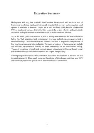 5
Executive Summary
Hydropower with very low head (VLH) differences (between 0.5 and 5m) is an area of
hydropower in which a significant, but unused, potential both in rivers and in irrigation canal
systems is available in Pakistan. Punjab has a total low-head hydel potential of 600-1000
MW on canals and barrages. Currently, there seems to be no cost-effective and ecologically
acceptable hydropower converter available for the exploitation of this resource.
So, in this thesis, particular attention is paid to hydropower converters for head differences
below 5m. Well established and contemporary low head technologies are reviewed and a
novel technology, Undershot Hydrostatic Pressure converter is proposed for exploitation of
low head in various canal sites in Punjab. The main advantages of these converters include
cost efficient, environmental friendly and most importantly can be manufactured locally.
Theory of operational principle and complete design calculations for Gugera Branch Lower
(District Faisalabad) is included in chapter 5 and chapter 6 respectively.
Small hydro power resources, their distribution and current developments in this area are also
included (chapter 1). These small resources if exploited efficiently can contribute upto 1875
MW electricity to national grid or can be distributed to local communities.
 