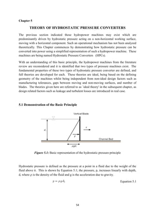 54
Chapter 5
THEORY OF HYDROSTATIC PRESSURE CONVERTERS
The previous section indicated those hydropower machines may exist which are
predominantly driven by hydrostatic pressure acting on a non-horizontal working surface,
moving with a horizontal component. Such an operational mechanism has not been analyzed
theoretically. This Chapter commences by demonstrating how hydrostatic pressure can be
converted into power using a simplified representation of such a hydropower machine. These
machines are being named Hydrostatic Pressure Converters (HPCs).
With an understanding of this basic principle, the hydropower machines from the literature
review are reconsidered and it is identified that two types of pressure machines exist. The
fundamental properties of these two types of hydrostatic pressure converter are defined, and
full theories are developed for each. These theories are ideal, being based on the defining
geometry of the machines whilst being independent from non-ideal design factors such as
manufacturing tolerances, gaps between moving and non-moving surfaces, and number of
blades. The theories given here are referred to as `ideal theory' in the subsequent chapter, as
design related factors such as leakage and turbulent losses are introduced in real case.
5.1 Demonstration of the Basic Principle
Figure 5.1: Basic representation of the hydrostatic pressure principle
Hydrostatic pressure is defined as the pressure at a point in a fluid due to the weight of the
fluid above it. This is shown by Equation 5.1; the pressure, p, increases linearly with depth,
d, where  is the density of the fluid and g is the acceleration due to gravity.
Equation 5.1
 