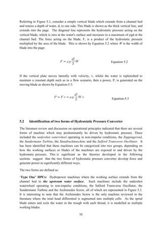 55
Referring to Figure 5.1, consider a simple vertical blade which extends from a channel bed
and retains a depth of water, d, to one side. This blade is shown as the thick vertical line, and
extends into the page. The diagonal line represents the hydrostatic pressure acting on the
vertical blade, which is zero at the water's surface and increases to a maximum of gd at the
channel bed. The force acting on the blade, F, is a product of the hydrostatic pressure
multiplied by the area of the blade. This is shown by Equation 5.2 where W is the width of
blade into the page:
Equation 5.2
If the vertical plate moves laterally with velocity, v, whilst the water is replenished to
maintain a constant depth such as in a flow scenario, then a power, P, is generated on the
moving blade as shown by Equation-5.3:
Equation-5.3
5.2 Identification of two forms of Hydrostatic Pressure Converter
The literature review and discussion on operational principles indicated that there are several
forms of machine which may predominantly be driven by hydrostatic pressure. These
included the undershot waterwheel operating in non-impulse conditions, the Zuppingerrad,
the Sundermann Turbine, the Staudruckmaschine and the Salford Transverse Oscillator. It
has been identified that these machines can be categorized into two groups, depending on
how the working surfaces or blades of the machines are exposed to and driven by the
hydrostatic pressure. This is significant as the theories developed in the following
sections suggest that the two forms of hydrostatic pressure converter develop force and
generate power in significantly different ways.
The two forms are defined as:
‘Type One’ HPCs: Hydropower machines where the working surface extends from the
channel bed to the upstream water surface. Such machines include the undershot
waterwheel operating in non-impulse conditions, the Salford Transverse Oscillator, the
Sundermann Turbine and the Archimedes Screw, all of which are represented in Figure 5.2.
It is interesting to note that the Archimedes Screw is the only machine reviewed in the
literature where the total head differential is segmented into multiple cells. As the sprial
blade enters and exits the water in the trough with each thread, it is modelled as multiple
working blades.
 