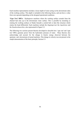 56
Each machine representation includes a lesser depth of water acting on the downstream sides
of the working surface. This depth is included in the following theory, and can have a value
from zero upwards depending on the designed operational conditions.
‘Type Two’ HPCs: Hydropower machines where the working surface extends from the
channel bed only up to the downstream water surface. This is possible by mounting or
rotating the working surfaces or blades beneath a central hub or dam like structure which
retains the head differential. Such machines include the Zuppingerrad, the Aqualienne and
the Staudruckmaschine, also represented in Figure 5.2.
The following two sections present theories developed to describe how `type one' and `type
two' HPCs generate power from the hydrostatic pressure of water. These theories also
acknowledge and account for the change in kinetic energy observed between the
upstream and downstream of actual machines. This change in velocity was not present in the
simple demonstration of the basic principle, Section 5.1
 