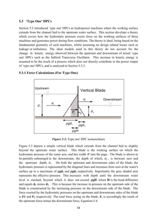 58
5.3 ‘Type One' HPCs
Section 5.2 introduced `type one' HPCs as hydropower machines where the working surface
extends from the channel bed to the upstream water surface. This section develops a theory
which covers how the hydrostatic pressure exerts force on the working surfaces of these
machines and generates power during flow conditions. The theory is ideal, being based on the
fundamental geometry of such machines, whilst assuming no design related losses such as
leakage or turbulence. The ideal models used in this theory do not account for the
change in kinetic energy observed between the upstream and downstream of actual `type
one' HPCs such as the Salford Transverse Oscillator. This increase in kinetic energy is
assumed to be the result of a process which does not directly contribute to the power output
of `type one' HPCs, and is analyzed in Section 5.3.3.
5.3.1 Force Calculations (For Type One)
Figure 5.3: Type one' HPC nomenclature
Figure 5.3 depicts a simple vertical blade which extends from the channel bed to slightly
beyond the upstream water surface. This blade is the working surface on which the
hydrostatic pressure of the water acts, and has width W into the page. The blade is shown to
be partially submerged in the downstream, the depth of which, d2 , is between zero and
the upstream depth, d1. On both the upstream and downstream sides of the blade, the
hydrostatic pressure is represented by the diagonal lines and increases from zero at the water's
surface up to a maximum of gd1 and gd2 respectively. Importantly the grey shaded area
represents the effective pressure. This increases with depth until the downstream water
level is reached, beyond which it does not exceed gH where H is the head difference
and equals d1 minus d2 . This is because the increase in pressure on the upstream side of the
blade is counteracted by the increasing pressure on the downstream side of the blade. The
force exerted by the hydrostatic pressures on the upstream and downstream sides of the blade
is F1 and F2 respectively. The total force acting on the blade, F, is accordingly the result of
the upstream force minus the downstream force, Equation-5.4.
 