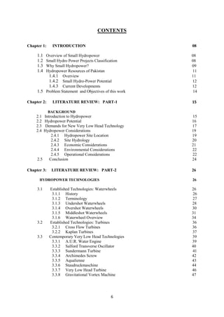 6
CONTENTS
Chapter 1: INTRODUCTION 08
1.1 Overview of Small Hydropower 08
1.2 Small Hydro Power Projects Classification 08
1.3 Why Small Hydropower? 09
1.4 Hydropower Resources of Pakistan 11
1.4.1 Overview 11
1.4.2 Small Hydro-Power Potential 12
1.4.3 Current Developments 12
1.5 Problem Statement and Objectives of this work 14
Chapter 2: LITERATURE REVIEW: PART-1 15
BACKGROUND
2.1 Introduction to Hydropower 15
2.2 Hydropower Potential 16
2.3 Demands for New Very Low Head Technology 17
2.4 Hydropower Considerations 19
2.4.1 Hydropower Site Location 19
2.4.2 Site Hydrology 20
2.4.3 Economic Considerations 21
2.4.4 Environmental Considerations 22
2.4.5 Operational Considerations 22
2.5 Conclusion 24
Chapter 3: LITERATURE REVIEW: PART-2 26
HYDROPOWER TECHNOLOGIES 26
3.1 Established Technologies: Waterwheels 26
3.1.1 History 26
3.1.2 Terminology 27
3.1.3 Undershot Waterwheels 28
3.1.4 Overshot Waterwheels 30
3.1.5 Middleshot Waterwheels 31
3.1.6 Waterwheel Overview 34
3.2 Established Technologies: Turbines 36
3.2.1 Cross Flow Turbines 36
3.2.2 Kaplan Turbines 37
3.3 Contemporary Very Low Head Technologies 39
3.3.1 A.U.R. Water Engine 39
3.3.2 Salford Transverse Oscillator 40
3.3.3 Sundermann Turbine 41
3.3.4 Archimedes Screw 42
3.3.5 Aqualienne 43
3.3.6 Staudruckmaschine 44
3.3.7 Very Low Head Turbine 46
3.3.8 Gravitational Vortex Machine 47
 