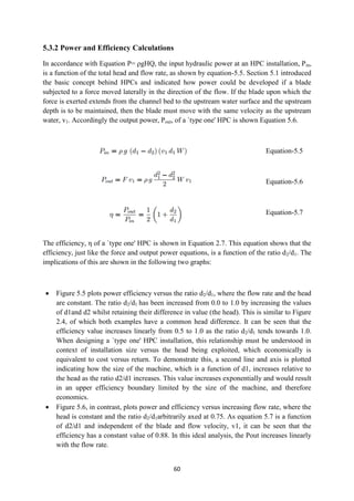60
5.3.2 Power and Efficiency Calculations
In accordance with Equation P= ρgHQ, the input hydraulic power at an HPC installation, Pin,
is a function of the total head and flow rate, as shown by equation-5.5. Section 5.1 introduced
the basic concept behind HPCs and indicated how power could be developed if a blade
subjected to a force moved laterally in the direction of the flow. If the blade upon which the
force is exerted extends from the channel bed to the upstream water surface and the upstream
depth is to be maintained, then the blade must move with the same velocity as the upstream
water, v1. Accordingly the output power, Pout, of a `type one' HPC is shown Equation 5.6.
Equation-5.5
Equation-5.6
Equation-5.7
The efficiency, η of a `type one' HPC is shown in Equation 2.7. This equation shows that the
efficiency, just like the force and output power equations, is a function of the ratio d2/d1. The
implications of this are shown in the following two graphs:
 Figure 5.5 plots power efficiency versus the ratio d2/d1, where the flow rate and the head
are constant. The ratio d2/d1 has been increased from 0.0 to 1.0 by increasing the values
of d1and d2 whilst retaining their difference in value (the head). This is similar to Figure
2.4, of which both examples have a common head difference. It can be seen that the
efficiency value increases linearly from 0.5 to 1.0 as the ratio d2/d1 tends towards 1.0.
When designing a `type one' HPC installation, this relationship must be understood in
context of installation size versus the head being exploited, which economically is
equivalent to cost versus return. To demonstrate this, a second line and axis is plotted
indicating how the size of the machine, which is a function of d1, increases relative to
the head as the ratio d2/d1 increases. This value increases exponentially and would result
in an upper efficiency boundary limited by the size of the machine, and therefore
economics.
 Figure 5.6, in contrast, plots power and efficiency versus increasing flow rate, where the
head is constant and the ratio d2/d1arbitrarily axed at 0.75. As equation 5.7 is a function
of d2/d1 and independent of the blade and flow velocity, v1, it can be seen that the
efficiency has a constant value of 0.88. In this ideal analysis, the Pout increases linearly
with the flow rate.
 