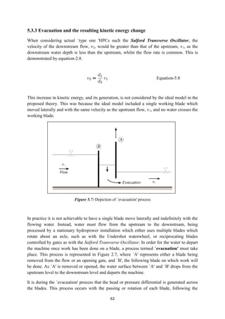 62
5.3.3 Evacuation and the resulting kinetic energy change
When considering actual `type one 'HPCs such the Salford Transverse Oscillator, the
velocity of the downstream flow, v2, would be greater than that of the upstream, v1, as the
downstream water depth is less than the upstream, whilst the flow rate is common. This is
demonstrated by equation-2.8.
Equation-5.8
This increase in kinetic energy, and its generation, is not considered by the ideal model in the
proposed theory. This was because the ideal model included a single working blade which
moved laterally and with the same velocity as the upstream flow, v1, and no water crosses the
working blade.
Figure 5.7: Depiction of `evacuation' process
In practice it is not achievable to have a single blade move laterally and indefinitely with the
flowing water. Instead, water must flow from the upstream to the downstream, being
processed by a stationary hydropower installation which either uses multiple blades which
rotate about an axle, such as with the Undershot waterwheel, or reciprocating blades
controlled by gates as with the Salford Transverse Oscillator. In order for the water to depart
the machine once work has been done on a blade, a process termed `evacuation' must take
place. This process is represented in Figure 2.7, where `A' represents either a blade being
removed from the flow or an opening gate, and `B', the following blade on which work will
be done. As `A' is removed or opened, the water surface between `A' and `B' drops from the
upstream level to the downstream level and departs the machine.
It is during the `evacuation' process that the head or pressure differential is generated across
the blades. This process occurs with the passing or rotation of each blade, following the
 