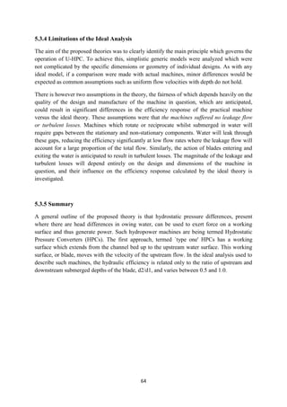 64
5.3.4 Limitations of the Ideal Analysis
The aim of the proposed theories was to clearly identify the main principle which governs the
operation of U-HPC. To achieve this, simplistic generic models were analyzed which were
not complicated by the specific dimensions or geometry of individual designs. As with any
ideal model, if a comparison were made with actual machines, minor differences would be
expected as common assumptions such as uniform flow velocities with depth do not hold.
There is however two assumptions in the theory, the fairness of which depends heavily on the
quality of the design and manufacture of the machine in question, which are anticipated,
could result in significant differences in the efficiency response of the practical machine
versus the ideal theory. These assumptions were that the machines suffered no leakage flow
or turbulent losses. Machines which rotate or reciprocate whilst submerged in water will
require gaps between the stationary and non-stationary components. Water will leak through
these gaps, reducing the efficiency significantly at low flow rates where the leakage flow will
account for a large proportion of the total flow. Similarly, the action of blades entering and
exiting the water is anticipated to result in turbulent losses. The magnitude of the leakage and
turbulent losses will depend entirely on the design and dimensions of the machine in
question, and their influence on the efficiency response calculated by the ideal theory is
investigated.
5.3.5 Summary
A general outline of the proposed theory is that hydrostatic pressure differences, present
where there are head differences in owing water, can be used to exert force on a working
surface and thus generate power. Such hydropower machines are being termed Hydrostatic
Pressure Converters (HPCs). The first approach, termed `type one' HPCs has a working
surface which extends from the channel bed up to the upstream water surface. This working
surface, or blade, moves with the velocity of the upstream flow. In the ideal analysis used to
describe such machines, the hydraulic efficiency is related only to the ratio of upstream and
downstream submerged depths of the blade, d2/d1, and varies between 0.5 and 1.0.
 