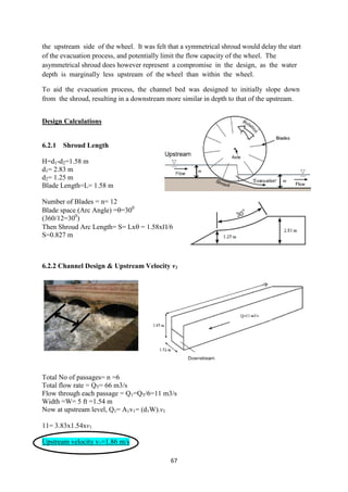 67
the upstream side of the wheel. It was felt that a symmetrical shroud would delay the start
of the evacuation process, and potentially limit the flow capacity of the wheel. The
asymmetrical shroud does however represent a compromise in the design, as the water
depth is marginally less upstream of the wheel than within the wheel.
To aid the evacuation process, the channel bed was designed to initially slope down
from the shroud, resulting in a downstream more similar in depth to that of the upstream.
Design Calculations
6.2.1 Shroud Length
H=d1-d2=1.58 m
d1= 2.83 m
d2= 1.25 m
Blade Length=L= 1.58 m
Number of Blades = n= 12
Blade space (Arc Angle) ==300
(360/12=300
)
Then Shroud Arc Length= S= Lx = 1.58x/6
S=0.827 m
6.2.2 Channel Design & Upstream Velocity v1
Total No of passages= n =6
Total flow rate = QT= 66 m3/s
Flow through each passage = Q1=QT/6=11 m3/s
Width =W= 5 ft =1.54 m
Now at upstream level, Q1= A1v1= (d1W).v1
11= 3.83x1.54xv1
Upstream velocity v1=1.86 m/s
 