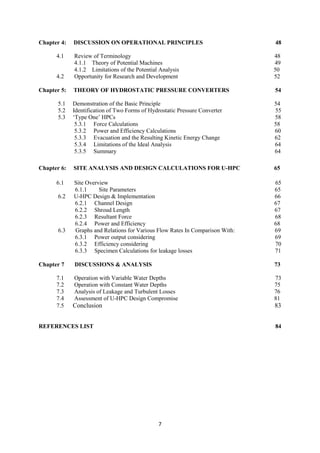 7
Chapter 4: DISCUSSION ON OPERATIONAL PRINCIPLES 48
4.1 Review of Terminology 48
4.1.1 Theory of Potential Machines 49
4.1.2 Limitations of the Potential Analysis 50
4.2 Opportunity for Research and Development 52
Chapter 5: THEORY OF HYDROSTATIC PRESSURE CONVERTERS 54
5.1 Demonstration of the Basic Principle 54
5.2 Identification of Two Forms of Hydrostatic Pressure Converter 55
5.3 ‘Type One’ HPCs 58
5.3.1 Force Calculations 58
5.3.2 Power and Efficiency Calculations 60
5.3.3 Evacuation and the Resulting Kinetic Energy Change 62
5.3.4 Limitations of the Ideal Analysis 64
5.3.5 Summary 64
Chapter 6: SITE ANALYSIS AND DESIGN CALCULATIONS FOR U-HPC 65
6.1 Site Overview 65
6.1.1 Site Parameters 65
6.2 U-HPC Design & Implementation 66
6.2.1 Channel Design 67
6.2.2 Shroud Length 67
6.2.3 Resultant Force 68
6.2.4 Power and Efficiency 68
6.3 Graphs and Relations for Various Flow Rates In Comparison With: 69
6.3.1 Power output considering 69
6.3.2 Efficiency considering 70
6.3.3 Specimen Calculations for leakage losses 71
Chapter 7 DISCUSSIONS & ANALYSIS 73
7.1 Operation with Variable Water Depths 73
7.2 Operation with Constant Water Depths 75
7.3 Analysis of Leakage and Turbulent Losses 76
7.4 Assessment of U-HPC Design Compromise 81
7.5 Conclusion 83
REFERENCES LIST 84
 