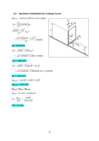 71
6.4 Specimen Calculations for Leakage Losses
Qleakage = (velocity of flow) x (area of gap)
Q1 =   gsddgd
d
d









1
2
2 =
   sg
ddg
5.1
2
5.12
2
2
1 
=
   025.0
5.1
5.183.381.92
5.122

Q1 = 0.525 m3
/s
Q2 =   sgdddg 2212 
=   025.05.15.183.381.92 
Q2 = 0.507 m3
/s
Q3 =     sb gWgddg 22 21 
=     025.0254.1025.05.183.381.92 
Q3 = 0.227 m3
/s
Qleakage = 2 (0.525 + 0.507) + 0.227
Qleakage = 2.341 m3
/s
Qwheel = Qtotal - Qleakage
Qwheel = 9- 2.341 = 6.659 m3
/s
Vb =
1Wd
Qwheel
=
83.354.1
659.6

Vb = 1.13 m/s
 