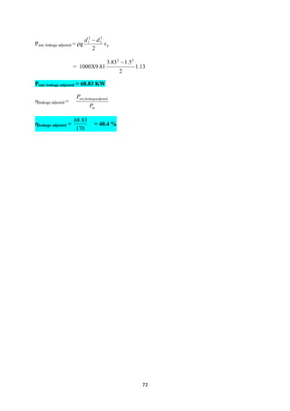 72
Pout; leakage adjusted = g bv
dd
2
2
2
2
1 
= 1000X9.81 13.1
2
5.183.3 22

Pout; leakage adjusted = 68.83 KW
leakage adjusted =
in
ustedleakageadjout
P
P ,
leakage adjusted =
170
83.68
= 40.4 %
 