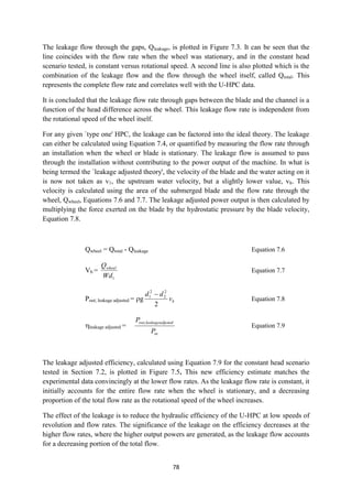 78
The leakage flow through the gaps, Qleakage, is plotted in Figure 7.3. It can be seen that the
line coincides with the flow rate when the wheel was stationary, and in the constant head
scenario tested, is constant versus rotational speed. A second line is also plotted which is the
combination of the leakage flow and the flow through the wheel itself, called Qtotal. This
represents the complete flow rate and correlates well with the U-HPC data.
It is concluded that the leakage flow rate through gaps between the blade and the channel is a
function of the head difference across the wheel. This leakage flow rate is independent from
the rotational speed of the wheel itself.
For any given `type one' HPC, the leakage can be factored into the ideal theory. The leakage
can either be calculated using Equation 7.4, or quantified by measuring the flow rate through
an installation when the wheel or blade is stationary. The leakage flow is assumed to pass
through the installation without contributing to the power output of the machine. In what is
being termed the `leakage adjusted theory', the velocity of the blade and the water acting on it
is now not taken as v1, the upstream water velocity, but a slightly lower value, vb. This
velocity is calculated using the area of the submerged blade and the flow rate through the
wheel, Qwheel, Equations 7.6 and 7.7. The leakage adjusted power output is then calculated by
multiplying the force exerted on the blade by the hydrostatic pressure by the blade velocity,
Equation 7.8.
Qwheel = Qtotal - Qleakage Equation 7.6
Vb =
1Wd
Qwheel
Equation 7.7
Pout; leakage adjusted = g bv
dd
2
2
2
2
1 
Equation 7.8
leakage adjusted =
in
ustedleakageadjout
P
P ,
Equation 7.9
The leakage adjusted efficiency, calculated using Equation 7.9 for the constant head scenario
tested in Section 7.2, is plotted in Figure 7.5. This new efficiency estimate matches the
experimental data convincingly at the lower flow rates. As the leakage flow rate is constant, it
initially accounts for the entire flow rate when the wheel is stationary, and a decreasing
proportion of the total flow rate as the rotational speed of the wheel increases.
The effect of the leakage is to reduce the hydraulic efficiency of the U-HPC at low speeds of
revolution and flow rates. The significance of the leakage on the efficiency decreases at the
higher flow rates, where the higher output powers are generated, as the leakage flow accounts
for a decreasing portion of the total flow.
 