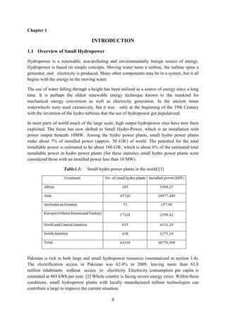 8
Chapter 1
INTRODUCTION
1.1 Overview of Small Hydropower
Hydropower is a renewable, non-polluting and environmentally benign source of energy.
Hydropower is based on simple concepts. Moving water turns a turbine, the turbine spins a
generator, and electricity is produced. Many other components may be in a system, but it all
begins with the energy in the moving water.
The use of water falling through a height has been utilized as a source of energy since a long
time. It is perhaps the oldest renewable energy technique known to the mankind for
mechanical energy conversion as well as electricity generation. In the ancient times
waterwheels were used extensively, but it was only at the beginning of the 19th Century
with the invention of the hydro turbines that the use of hydropower got popularized.
In most parts of world much of the large scale, high output hydropower sites have now been
exploited. The focus has now shifted to Small Hydro-Power, which is an installation with
power output beneath 10MW. Among the hydro power plants, small hydro power plants
make about 7% of installed power (approx. 50 GW) of world. The potential for the total
installable power is estimated to be about 180 GW, which is about 6% of the estimated total
installable power in hydro power plants (for these statistics small hydro power plants were
considered those with an installed power less than 10 MW).
Table1.1: Small hydro power plants in the world [1]
Pakistan is rich in both large and small hydropower resources (summarized in section 1.4).
The electrification access in Pakistan was 62.4% in 2009, leaving more than 63.8
million inhabitants without access to electricity. Electricity consumption per capita is
estimated at 465 kWh per year. [2] Whole country is facing severe energy crisis. Within these
conditions, small hydropower plants with locally manufactured turbine technologies can
contribute a large to improve the current situation.
 