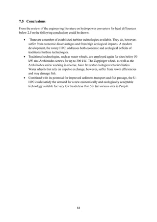 83
7.5 Conclusions
From the review of the engineering literature on hydropower converters for head differences
below 2.5 m the following conclusions could be drawn:
 There are a number of established turbine technologies available. They do, however,
suffer from economic disadvantages and from high ecological impacts. A modern
development, the rotary HPC, addresses both economic and ecological deficits of
traditional turbine technologies.
 Traditional technologies, such as water wheels, are employed again for sites below 50
kW and Archimedes screws for up to 300 kW. The Zuppinger wheel, as well as the
Archimedes screw working in reverse, have favorable ecological characteristics.
Water wheels that rely on impulse exchange, however, suffer from lower efficiencies
and may damage fish.
 Combined with its potential for improved sediment transport and fish passage, the U-
HPC could satisfy the demand for a new economically and ecologically acceptable
technology suitable for very low heads less than 5m for various sites in Punjab.
 