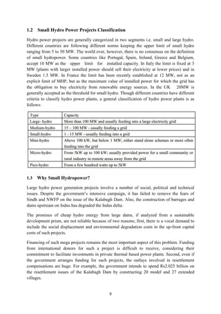 9
1.2 Small Hydro Power Projects Classification
Hydro power projects are generally categorized in two segments i.e. small and large hydro.
Different countries are following different norms keeping the upper limit of small hydro
ranging from 5 to 50 MW. The world over, however, there is no consensus on the definition
of small hydropower. Some countries like Portugal, Spain, Ireland, Greece and Belgium,
accept 10 MW as the upper limit for installed capacity. In Italy the limit is fixed at 3
MW (plants with larger installed power should sell their electricity at lower prices) and in
Sweden 1.5 MW. In France the limit has been recently established at 12 MW, not as an
explicit limit of MHP, but as the maximum value of installed power for which the grid has
the obligation to buy electricity from renewable energy sources. In the UK 20MW is
generally accepted as the threshold for small hydro. Though different countries have different
criteria to classify hydro power plants, a general classification of hydro power plants is as
follows:
1.3 Why Small Hydropower?
Large hydro power generation projects involve a number of social, political and technical
issues. Despite the government’s intensive campaign, it has failed to remove the fears of
Sindh and NWFP on the issue of the Kalabagh Dam. Also, the construction of barrages and
dams upstream on Indus has degraded the Indus delta.
The promises of cheap hydro energy from large dams, if analyzed from a sustainable
development prism, are not reliable because of two reasons; first, there is a vocal demand to
include the social displacement and environmental degradation costs in the up-front capital
costs of such projects.
Financing of such mega projects remains the most important aspect of this problem. Funding
from international donors for such a project is difficult to receive, considering their
commitment to facilitate investments in private thermal based power plants. Second, even if
the government arranges funding for such projects, the outlays involved in resettlement
compensations are huge. For example, the government intends to spend Rs2.025 billion on
the resettlement issues of the Kalabagh Dam by constructing 20 model and 27 extended
villages.
 