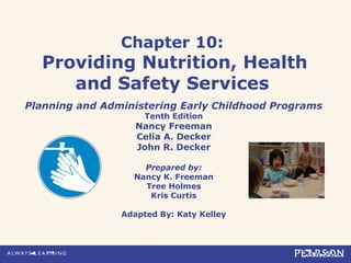 Chapter 10:
Providing Nutrition, Health
and Safety Services
Planning and Administering Early Childhood Programs
Tenth Edition
Nancy Freeman
Celia A. Decker
John R. Decker
Prepared by:
Nancy K. Freeman
Tree Holmes
Kris Curtis
Adapted By: Katy Kelley
 