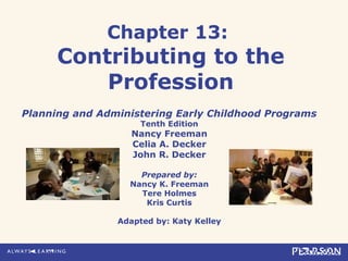 Chapter 13:
Contributing to the
Profession
Planning and Administering Early Childhood Programs
Tenth Edition
Nancy Freeman
Celia A. Decker
John R. Decker
Prepared by:
Nancy K. Freeman
Tere Holmes
Kris Curtis
Adapted by: Katy Kelley
 