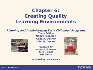 Chapter 6:
Creating Quality
Learning Environments
Planning and Administering Early Childhood Programs
Tenth Edition
Nancy Freeman
Celia A. Decker
John R. Decker
Prepared by:
Nancy K. Freeman
Tere Holmes
Kris Curtis
Adapted by: Katy Kelley
 