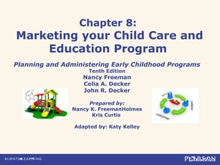 Chapter 8:
Marketing your Child Care and
Education Program
Planning and Administering Early Childhood Programs
Tenth Edition
Nancy Freeman
Celia A. Decker
John R. Decker
Prepared by:
Nancy K. FreemanHolmes
Kris Curtis
Adapted by: Katy Kelley
 