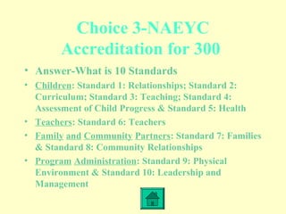Choice 3-NAEYC
Accreditation for 300
• Answer-What is 10 Standards
• Children: Standard 1: Relationships; Standard 2:
Curriculum; Standard 3: Teaching; Standard 4:
Assessment of Child Progress & Standard 5: Health
• Teachers: Standard 6: Teachers
• Family and Community Partners: Standard 7: Families
& Standard 8: Community Relationships
• Program Administration: Standard 9: Physical
Environment & Standard 10: Leadership and
Management
 
