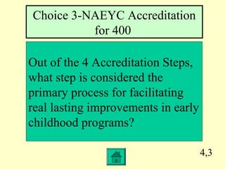 4,3
Out of the 4 Accreditation Steps,
what step is considered the
primary process for facilitating
real lasting improvements in early
childhood programs?
Choice 3-NAEYC Accreditation
for 400
 