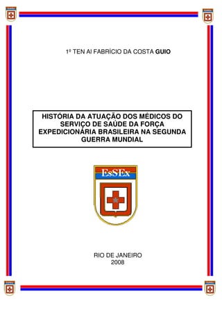HISTÓRIA DA ATUAÇÃO DOS MÉDICOS DO
SERVIÇO DE SAÚDE DA FORÇA
EXPEDICIONÁRIA BRASILEIRA NA SEGUNDA
GUERRA MUNDIAL
1º TEN Al FABRÍCIO DA COSTA GUIO
RIO DE JANEIRO
2008
 