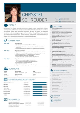 PROFILE
‘I am proud of my 13-year career at Achievement Awards Group – one of South Africa’s
leading human performance solution providers.In that time I was involved in hundreds
of incentive, loyalty and recognition programs. My skill set spans the planning,
scheduling and monitoring of programs from initiation through launch and delivery
(including material production), to post-program analysis and assessment. I have a
proven track record of effective project / program management.’
	 CAREER PATH
2002 – 2004 	 Quality Assistant
	 • Assist with processes to obtain ISO accreditation
	 • Map and draw processes in Visio (a diagramming and vector graphics 		
	 application)
	 • Ensure adherence to ISO standard of all departments’ documentation
2004 – 2012 	 Production Coordinator
	 • Establishing printing and premium specifications and sourcing potential
	 suppliers – liaise with suppliers on all print and premium requirements
	 • Create cost estimation of all build development resources
	 • Build budgets for internal and client review
	 • Create critical paths and traffic workflow through studio
2012 – 2015 	 Project Administrator
	 •	 Effective take-on and throughput administration
		 for all projects (strategic and client-based programs)
	 •	 Cost estimation of all project resources
	 •	 Integrated project planning
	 •	 Project time and billing management for all projects
	 KEY CLIENTS
Sanlam	 Adcock Ingram			 BMW	
Reality	 Aditude, Aim to Dream, Jump		 Auto Heroes, Inspire
Renault	 Protea Chemicals			 Revlon	
Pole Position	 Synergy			 Shine
	 SOFTWARE PROGRAM FLUENCY
• MS Outlook Advanced		 ADVANCED
• MS Word		 ADVANCED
• MS Excel 		 INTERMEDIARY
• MS Project 		 INTERMEDIARY
• MS PowerPoint		 INTERMEDIARY
• Chase system		 INTERMEDIARY
• Project Insight		 INTERMEDIARY
• FLOAT		 INTERMEDIARY
	 REFERENCES
	 AAGroup Creative Director	 Andrew Philp		 t: 021 700 2998
	 AAGroup Communications Strategist	 Felicity Hinton		 t: 021 700 2455
	 AAGroup Account Director	 Robyn Newton		 t: 021 700 2422
	 All available upon request
CHRYSTEL
SCHREUDER
	
	 Phone	 083 226 9653
	 Email	chrystelschr@gmail.com
	 DAILY TASKS
•	 Understand & interpret internal and external client
requirements
•	 Ensure standard of creative briefings is followed
•	 Develop launch and creative scoping & time lines
with line managers & project managers
•	 Creative Costings – high-level & detailed costings
•	 Schedule and manage resources – internal and
freelance
•	 Manage workflow and daily Float schedules
•	 Job bag management
•	 Manage costing requirements using Chase
•	 Co-ordinate weekly status and WIP meetings
•	 Timesheet monitoring
•	 Establish printing and premium specifications and
source & liaise with suppliers
•	 Liaise between Creative, IT, Client Service, PMO &
Marketing
•	 Project/job bag review & analysis
•	 Review conformance to department and client budgets.
•	 Monitor/troubleshoot exceptions to budgets / hours
(also jobs stalled or lost) and implement corrective action
•	 Escalate exceptions to plan to Creative Director and
Client Services / PMO
•	 Ensure studio processes are documented and
communicated
•	 Ensure process of quality sign-offs on all jobs is followed
(5-signature)
•	 Reporting – budget vs invoice on every campaign,
update reports weekly, attend meetings weekly, Chase
reports on status, time and billing per campaign
	 WORKPLACE SKILLS
•	 Highly experienced in production and traffic
•	 In-depth understanding and experience on Chase
•	 Leadership ability
•	 Ability to handle high-volume turnaround of jobs to
tight deadlines
•	 Lateral problem solving
•	 Effective verbal & written communication skills
•	 Advanced proofreading
•	 Time-management and organisational skills
•	 Attention to detail
•	 Understanding of the quality process
•	 Output-focused
•	 Strong interpersonal skillsw
•	 Assertiveness
LOCATION
Cape Town
AVAILABILITY
Immediate
 