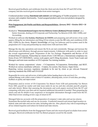 Received good feedbacks and certificates from the client and also from the VP and CEO of the
company and also received good accolades from senior managers.
Conducted product testing (functional and content) and debugging of TaxBot programs to ensure
accuracy and complete functionality. Tested assigned products and cross-test products designed by
other analysts.
Prior Engagement, Job Profile and Roles and Responsibilities: (January 2012 – October 2012 = 10
months)
Worked in “PricewaterhouseCoopers Service Delivery Centre (Kolkata) Private Limited”, as a
Senior Associate, dealing in US Corporate and Partnership Tax Returns (1120, 1065, 1120S), and
Accounting.
Worked on software (Go System, OneSource & CEEDS) and preparing and self-review of tax work
papers, filling the tax information and filing US tax returns as per the IRS rules and conditions (1120,
1065, 1120S) for the clients. Expert knowledge of Corp Tax Software and Go-system used in the
preparation of C Corp and partnership tax return form 1120 and form 1065.
Manage the day-day operations and ensure the SLAs are met consistently. Manage and increase the
effectiveness and efficiency through process improvements. Collaborate with peers in order to meet
the overall organizational goals. Preparation of the Tax Package. Preparation and Review of US
(Federal/State) Corporate, Partnership tax returns (Form 1120/1065,etc.), International compliance tax
forms (Form 5471/8858/8865), various work papers and E-filing documents. Assist Team Leads and
Managers and train team members in US Corporate Tax training modules
Worked for various corporations’ clients – C-Corporation, S-Corporation, Partnerships, and REIT.
Worked on various mainframe softwares – Corptax, Go-system, One-Source, Super-forms.
Reporting various necessary regulatory standards to be met by client as per relevant Financial
reporting standards like IFRS and US GAAP
Responsible for review and self-review of deliverables before handing them to the next level. Co-
ordinate/Manage work within a team of about 4-5 members, allocating tasks, review of work done, providing
feedback on quality and improvement
Preparation and/or review of US Corporation Tax Return Form 1120 and partnership Tax Return
Form 1065, payroll tax matter and state taxes (sales & use tax and also calculate payroll, property
and sales factor). Before that assessing the documents and work papers received from the ET and
comparing with prior year then ask for required additional documents if needed. Then preparing the
return and ask for details if any suspicious or incomplete information through e-mail from the ET.
After final review sending review copy of return to ET.
Managed Sales tax accounts with the preparation of company’s state sales and use tax returns.
Sometimes Reconciled sales and use tax accounts. Conducted research and ensure legal taxation on
federal, state and sales and use tax rates, including sales tax. Also, played a key role in responding to
all tax related inquiries and notices for federal and state returns.
Received good feedbacks from the Engagement Teams and also received good accolades from senior
managers. Received certificates for best Tax Return preparer award for the month.
2
 