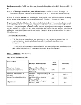 Last Engagement, Job Profile and Roles and Responsibilities: (November 2009 - December 2011= 2
yrs
Worked in “Strategic Tax Services (Pune) Private Limited”, as a Tax Executive, dealing in US
Individual, Corporate Taxation and Business taxes (1040, 1120, 1065, 1120S), and Accounting .
Worked on software (Lacerte) and preparing tax work papers, filling the tax information and filing
US tax returns as per the IRS rules and conditions (1040, 1120, 1065, 1120S) for the clients.
Preparing Individual and Business Tax Returns for U.S. clients. Before that assessing the documents
received from the client and comparing with prior year then ask for required additional documents
if needed. Then preparing the return and ask for details if any suspicious or incomplete information
through e-mail or by calling the client. After final review sending review copy of return to client and
addressing to queries of the client regarding return. Then after receiving approval from the client e-
filing the return.
Awards and Achievements:-
1. PWC –Received certificate for the best tax return reviewer and preparer award and gift
vouchers. Received good feedbacks and accolades from the client and my senior
management on this.
2. CCH - Received certificate for good feedback from the client on my work. Here also received
good feedbacks and accolades from the client and my senior management.
SPECIALIZATION: MBA (Finance)
ACADEMIC BACKGROUND:
Qualification
College-University/Board
Year of
passing
Percentage
Master’s in Business
Administration (Finance)
Magnus School of Business,
Pune, ICFAI University,
Dehradun.
2009
60%
Bachelors of Commerce in
Accounts
Gossnner College, University of
Ranchi
2007 59.25%
Higher Secondary Education De Nobili School, Mugma,
Dhanbad, ISCE.
2003 57.5%
High School
De Nobili School, Mugma,
Dhanbad, ICSE. 2001 55%
3
 
