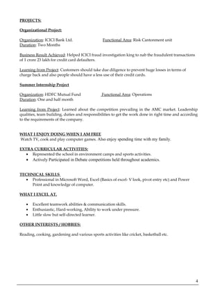 PROJECTS:
Organizational Project:
Organization: ICICI Bank Ltd. Functional Area: Risk Cantonment unit
Duration: Two Months
Business Result Achieved: Helped ICICI fraud investigation king to nab the fraudulent transactions
of 1 crore 23 lakh for credit card defaulters.
Learning from Project: Customers should take due diligence to prevent huge losses in terms of
charge back and also people should have a less use of their credit cards.
Summer Internship Project
Organization: HDFC Mutual Fund Functional Area: Operations
Duration: One and half month
Learning from Project: Learned about the competition prevailing in the AMC market. Leadership
qualities, team building, duties and responsibilities to get the work done in right time and according
to the requirements of the company.
WHAT I ENJOY DOING WHEN I AM FREE
Watch TV, cook and play computer games. Also enjoy spending time with my family.
EXTRA CURRICULAR ACTIVITIES:
• Represented the school in environment camps and sports activities.
• Actively Participated in Debate competitions held throughout academics.
TECHNICAL SKILLS
• Professional in Microsoft Word, Excel (Basics of excel- V look, pivot entry etc) and Power
Point and knowledge of computer.
WHAT I EXCEL AT.
• Excellent teamwork abilities & communication skills.
• Enthusiastic, Hard-working, Ability to work under pressure.
• Little slow but self-directed learner.
OTHER INTERESTS / HOBBIES:
Reading, cooking, gardening and various sports activities like cricket, basketball etc.
4
 
