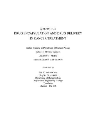 A REPORT ON
DRUG ENCAPSULATION AND DRUG DELIVERY
IN CANCER TREATMENT
Implant Training at Department of Nuclear Physics
School of Physical Sciences
University of Madras
(from 08-06-2015 to 18-06-2015)
Submitted by
Ms. S. Jenisha Chris
Reg.No. 201410039
Department of Biotechnology
Rajalakshmi Engineering College
Thandalam
Chennai – 602 105.
 