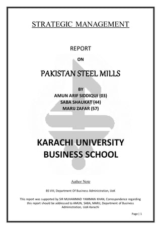 Page | 1
STRATEGIC MANAGEMENT
REPORT
ON
PAKISTAN STEEL MILLS
BY
AMUN ARIF SIDDIQUI (03)
SABA SHAUKAT (44)
MARIJ ZAFAR (57)
KARACHI UNIVERSITY
BUSINESS SCHOOL
Author Note
BS VIII, Department Of Business Administration, UoK
This report was supported by SIR MUHAMMAD YAMMAN KHAN, Correspondence regarding
this report should be addressed to AMUN, SABA, MARIJ, Department of Business
Administration, UoK-Karachi
 