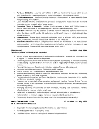 • Purchase Bill Entry - Accurate entry of bills in ERP and handover to finance within 1 week
from date of receipt. Speedy resolution of pending issues with relevant departments.
• Travel management - Booking of tickets (Domestic + International) at lowest available fares,
Visa processing, Procure Forex.
• Lease rentals - Monthly rent statements processed and payments made within 7th; monitor &
ensure Agreement renewals within notice period.
• Insurance (Asset + Transit) - Facilitate timely renewals of Asset and Vehicle insurance;
procure transit insurance as and when required. Monitor CD balance monthly basis.
• Statutory - Monitor Shop Act Licenses of offices, renewal dates and apply for renewals well
within due date; monthly vendor ESI statements and bi-yearly returns + collate accurate data
for yearly returns.
• Housekeeping - Ensure Admin building is maintained neatly at all times (office area, meeting
rooms, washrooms), monitor contract staff activities as per schedules.
• Vehicle Maintenance - Ensure Company owned vehicles are maintained as per manufacturers
recommendation (service intervals), repairs are carried out as and when necessary, at least
cost to company. Ensure vehicle insurance renewal before expiry.
CRAM GROUP Jun 2008 – Oct 2011
(Administrative & Offshore Office Manager)
• Worked directly with the President to redesign the company’s HR Strategy and Payroll Function
to support 145 salaried and hourly employees
• Created a job costing model from a manual costing system by analyzing all functions of costing
and developing a system to track, monitor and cost all stages of production, resulting in cost
savings.
• Planning the manpower ,Recruitment , Selection process, Training & Development
• Monitoring individual performance, Conducting weekly meeting
• Good in drafting, Self Correspondence, HR Generalist Functions
• Providing and identifying needs for reception, switchboard, mailroom, and kitchen; establishing
policies, procedures, and work schedules.
• Purchasing printed materials and forms by obtaining requirements; negotiating price, quality,
and delivery; approving invoices.
• Providing and oversee daily office operations and support, Handling Purchase Orders, Payment
Invoices, upkeep of office premises, facilities maintain / requisite stationery and pantry supplies
and inventory control.
• Arranging travelling arrangements for team members, including visa applications. Handling
office logistics for new and existing employees.
• Preparation of agreements for housekeeping contract, administration of housekeeping,
implementation of minimum wages, manpower requirement and cost control.
• Procurement of admin items like fan, table, chairs, furniture as per company policy.
SARAVANA MACHINE TOOLS 2nd
Oct 1999 – 3rd
May 2008
HR & Administrative Executive
• Responsible for managing all aspects of industrial and labor relations
• Assisted departments in investigating cases
• Conducted regular review of labor policies and their implementation
 