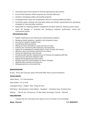 • Interpreted government policies for framing organizational labor policies
• Ensured that employee welfare programs are executed effectively
• Assisted in developing welfare and benefits programs
• Investigated labor issues and compensation claims for finalizing settlement details
• Conducted regular meetings with local labor bodies and industry representatives for developing
strategies for improving labor conditions
• Responsible for mediating between management and labor bodies for resolving various issues
• Assist HR Manager in reviewing and developing employee performance review and
improvement policies
Administrative Role
 Rapidly responding to and resolving any administrative problems.
 Managing related legislative, regulatory and compliance issues.
 Running the company reception area.
 Coordinating office procedures.
 Making sure that information is quick and easy to locate.
 Ordering and maintaining office stationery and equipment.
 Typing up correspondence including letters, faxes, minutes and memos.
 Offering a warm and friendly welcome to any visitors.
 Sorting and distributing incoming post.
 Processing staff payrolls, keeping account of finances and updating staff files.
 Receiving and redirecting telephone calls.
 Raising and progressing purchase orders.
 Booking travel and accommodation for senior managers
 Updating office manuals and brochures.
 Managing electronic and printed files.
QUALIFICATION
B.Com, M.B.A with Computer skills of Microsoft Office Word, Excel & PowerPoint
Family Details
Father Name : T.K. Premchandran
Date of Birth : 07.12.1976
Languages Known : English, Tamil, Telugu & Hindi
Wife Name : Bhuvaneswari ( Home Maker), Daughters : Keerthana Sree, Kirutheya Sree
Address : Flat No. A4, IInd Avenue, 13th
Main Road, Annanagar, Chennai – 600 040.
DECLARATION
I declare that the information given above is true to the best of my knowledge.
Place : Chennai T.P. SRIKANTH
 