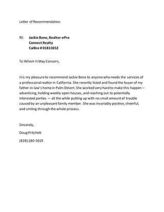 Letter of Recommendation
RE: Jackie Bone, Realtor-ePro
Connect Realty
CalBre # 01813012
To Whom ItMay Concern,
Itis my pleasureto recommend Jackie Bone to anyonewho needs the services of
a professionalrealtor in California. She recently listed and found the buyer of my
father-in-law’s homein Palm Desert. She worked very hard to make this happen –
advertising, holding weekly open houses, and reaching out to potentially
interested parties — all the while putting up with no small amountof trouble
caused by an unpleasantfamily member. She was invariably positive, cheerful,
and smiling through the whole process.
Sincerely,
Doug Pritchett
(828) 280-5619
 