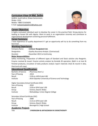 Curriculum Vitae Of Md. Selim
64/8/A, South Kafrul, Dhaka Cantonment,
Dhaka- 1216.
Mobile: +8801721656693
E-mail: mohammadselim13@yahoo.com
Career Objective:
A highly motivated individual want to develop the career in the practical field. Strong desires for
leading an honest life with dignity. Want to work in an organization sincerely and contribute to
organizational development and bring personal fulfillment.
Career Summary:
I have experience on quality department if i get an opportunity will try to do something from my
best level.
Working Experience:
Company Name : Unilever Bangladesh Ltd.
Designation : Quality Assurance Analyst. (Contractual)
Duration : November 2015 to Continuing
Major Responsibilities:
Safety monitoring, Preparation of different types of Standard and Stock solution also Reagents.
Enzyme received & issued. Enzyme activity analysis by Konelab 20 operation, (Both in air dust &
finished products), circulation of daily products analysis report materials check & record in data,
(hard and soft copy).
Educational Qualification:
Bachelor of Science : Pharmacy (Hon’s.)
Year of Passing : 2014
Result : 3.30 on cGPA Scale 4.00
Institute : Atish Dipankar University of Science and Technology
Higher Secondary School Certificate (HSC)
Year of Passing : 2010
Result : 3.50 on GPA Scale 5.00
Group : Science, Board: Dhaka
Institute : Mohadebpur Union Degree College
Secondary School Certificate (SSC)
Year of Passing : 2008
Result : 3.13 on GPA Scale 5.00
Group : Science, Board: Dhaka
Institute : Barangail G.C High School
Academic Project:
Title : SYNERIGISM & ANTAGONISM IN CHEMOTHERAPY
 