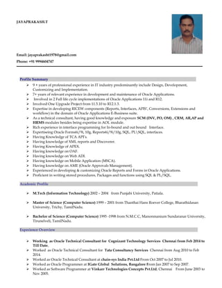 JAYAPRAKASH.T
Email: jayaprakasht1978@gmail.com
Phone: +91 9994604747
Profile Summary
 9 + years of professional experience in IT industry predominantly include Design, Development,
Customizing and Implementation.
 7+ years of relevant experience in development and maintenance of Oracle Applications.
 Involved in 2 Full life cycle implementations of Oracle Applications 11i and R12.
 Involved One Upgrade Project from 11.5.10 to R12.1.3.
 Expertise in developing RICEW components (Reports, Interfaces, APIS’, Conversions, Extensions and
workflow) in the domain of Oracle Applications E-Business suite.
 As a technical consultant, having good knowledge and exposure SCM (INV, PO, OM) , CRM, AR,AP and
HRMS modules besides being expertise in AOL module.
 Rich experience in interface programming for In-bound and out bound Interface.
 Expertiseing Oracle Forms6i/9i, 10g, Reports6i/9i/10g, SQL, PLSQL, interfaces.
 Having Knowledge of TCA API’s.
 Having knowledge of XML reports and Discoverer.
 Having Knowledge of APEX.
 Having knowledge on OAF.
 Having knowledge on Web ADI.
 Having knowledge on Mobile Application (MSCA).
 Having knowledge on AME (Oracle Approvals Management).
 Experienced in developing & customizing Oracle Reports and Forms in Oracle Applications.
 Proficient in writing stored procedures, Packages and functions using SQL & PL/SQL.
Academic Profile
 M.Tech (Information Technology) 2002 – 2004 from Punjabi University, Patiala.
 Master of Science (Computer Science) 1999 – 2001 from Thanthai Hans Roever College, Bharathidasan
University, Trichy, TamilNadu.
 Bachelor of Science (Computer Science) 1995 -1998 from N.M.C.C, Manonmanium Sundaranar University,
Tirunelveli, TamilNadu.
Experience Overview
 Working as Oracle Technical Consultant for Cognizant Technology Services Chennai from Feb 2014 to
Till Date.
 Worked as Oracle Technical Consultant for Tata Consultancy Services Chennai from Aug 2010 to Feb
2014.
 Worked as Oracle Technical Consultant at chain-sys India Pvt.Ltd From Oct 2007 to Jul 2010.
 Worked as Oracle Programmer at IGate Global Solutions, Bangalore From Jan 2007 to Sep 2007.
 Worked as Software Programmer at Vinkarr Technologies Concepts Pvt.Ltd, Chennai From June 2003 to
Nov 2005.
 