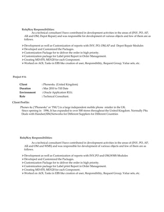 Role/Key Responsibilities:
As a technical consultant I have contributed in development activities in the areas of (INV, PO, AP,
AR and OM, Depot Repair) and was responsible for development of various objects and few of them are as
follows.
Development as well as Customization of reports with INV, PO, OM,AP and Depot Repair Modules
Developed and Customized the Packages.
Customization Package for to deliver the order in high priority.
Customization package for Label print Report in Order Management.
Creating MD-070, MD120 for each Component.
Worked on AOL Tasks in EBS like creation of user, Responsibility, Request Group, Value sets, etc.
Project # 6:
Client : Phones4u. (United Kingdom)
Duration : Mar 2010 to Till Date
Environment : Oracle Application R11i.
Role : Technical Consultant.
Client Profile:
Phones 4u ("Phones4u" or "P4U") is a large independent mobile phone retailer in the UK.
Since opening in 1996, It has expanded to over 500 stores throughout the United Kingdom. Normally P4u
Deals with Handset,SIM,Networks for Different Suppliers for Different Countries
Role/Key Responsibilities:
As a technical consultant I have contributed in development activities in the areas of (INV, PO, AP,
AR and OM and WMS) and was responsible for development of various objects and few of them are as
follows.
Development as well as Customization of reports with INV,PO and OM,WMS Modules
Developed and Customized the Packages.
Customization Package for to deliver the order in high priority.
Customization package for Label print Report in Order Management.
Creating MD-070, MD120 for each Component.
Worked on AOL Tasks in EBS like creation of user, Responsibility, Request Group, Value sets, etc.
 