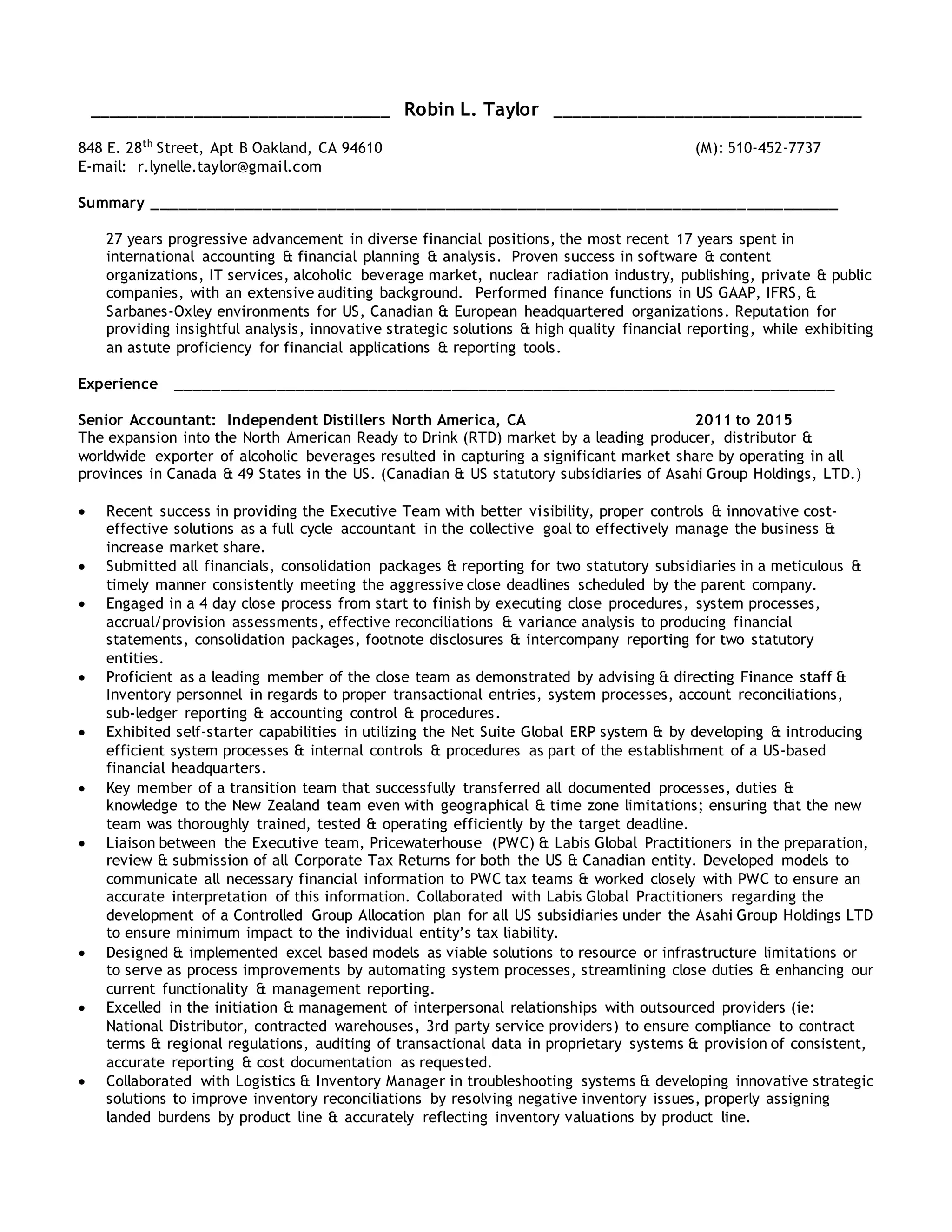 ________________________________ Robin L. Taylor _________________________________
848 E. 28th
Street, Apt B Oakland, CA 94610 (M): 510-452-7737
E-mail: r.lynelle.taylor@gmail.com
Summary ___________________________________________________________________________
27 years progressive advancement in diverse financial positions, the most recent 17 years spent in
international accounting & financial planning & analysis. Proven success in software & content
organizations, IT services, alcoholic beverage market, nuclear radiation industry, publishing, private & public
companies, with an extensive auditing background. Performed finance functions in US GAAP, IFRS, &
Sarbanes-Oxley environments for US, Canadian & European headquartered organizations. Reputation for
providing insightful analysis, innovative strategic solutions & high quality financial reporting, while exhibiting
an astute proficiency for financial applications & reporting tools.
Experience ________________________________________________________________________
Senior Accountant: Independent Distillers North America, CA 2011 to 2015
The expansion into the North American Ready to Drink (RTD) market by a leading producer, distributor &
worldwide exporter of alcoholic beverages resulted in capturing a significant market share by operating in all
provinces in Canada & 49 States in the US. (Canadian & US statutory subsidiaries of Asahi Group Holdings, LTD.)
 Recent success in providing the Executive Team with better visibility, proper controls & innovative cost-
effective solutions as a full cycle accountant in the collective goal to effectively manage the business &
increase market share.
 Submitted all financials, consolidation packages & reporting for two statutory subsidiaries in a meticulous &
timely manner consistently meeting the aggressive close deadlines scheduled by the parent company.
 Engaged in a 4 day close process from start to finish by executing close procedures, system processes,
accrual/provision assessments, effective reconciliations & variance analysis to producing financial
statements, consolidation packages, footnote disclosures & intercompany reporting for two statutory
entities.
 Proficient as a leading member of the close team as demonstrated by advising & directing Finance staff &
Inventory personnel in regards to proper transactional entries, system processes, account reconciliations,
sub-ledger reporting & accounting control & procedures.
 Exhibited self-starter capabilities in utilizing the Net Suite Global ERP system & by developing & introducing
efficient system processes & internal controls & procedures as part of the establishment of a US-based
financial headquarters.
 Key member of a transition team that successfully transferred all documented processes, duties &
knowledge to the New Zealand team even with geographical & time zone limitations; ensuring that the new
team was thoroughly trained, tested & operating efficiently by the target deadline.
 Liaison between the Executive team, Pricewaterhouse (PWC) & Labis Global Practitioners in the preparation,
review & submission of all Corporate Tax Returns for both the US & Canadian entity. Developed models to
communicate all necessary financial information to PWC tax teams & worked closely with PWC to ensure an
accurate interpretation of this information. Collaborated with Labis Global Practitioners regarding the
development of a Controlled Group Allocation plan for all US subsidiaries under the Asahi Group Holdings LTD
to ensure minimum impact to the individual entity’s tax liability.
 Designed & implemented excel based models as viable solutions to resource or infrastructure limitations or
to serve as process improvements by automating system processes, streamlining close duties & enhancing our
current functionality & management reporting.
 Excelled in the initiation & management of interpersonal relationships with outsourced providers (ie:
National Distributor, contracted warehouses, 3rd party service providers) to ensure compliance to contract
terms & regional regulations, auditing of transactional data in proprietary systems & provision of consistent,
accurate reporting & cost documentation as requested.
 Collaborated with Logistics & Inventory Manager in troubleshooting systems & developing innovative strategic
solutions to improve inventory reconciliations by resolving negative inventory issues, properly assigning
landed burdens by product line & accurately reflecting inventory valuations by product line.
 