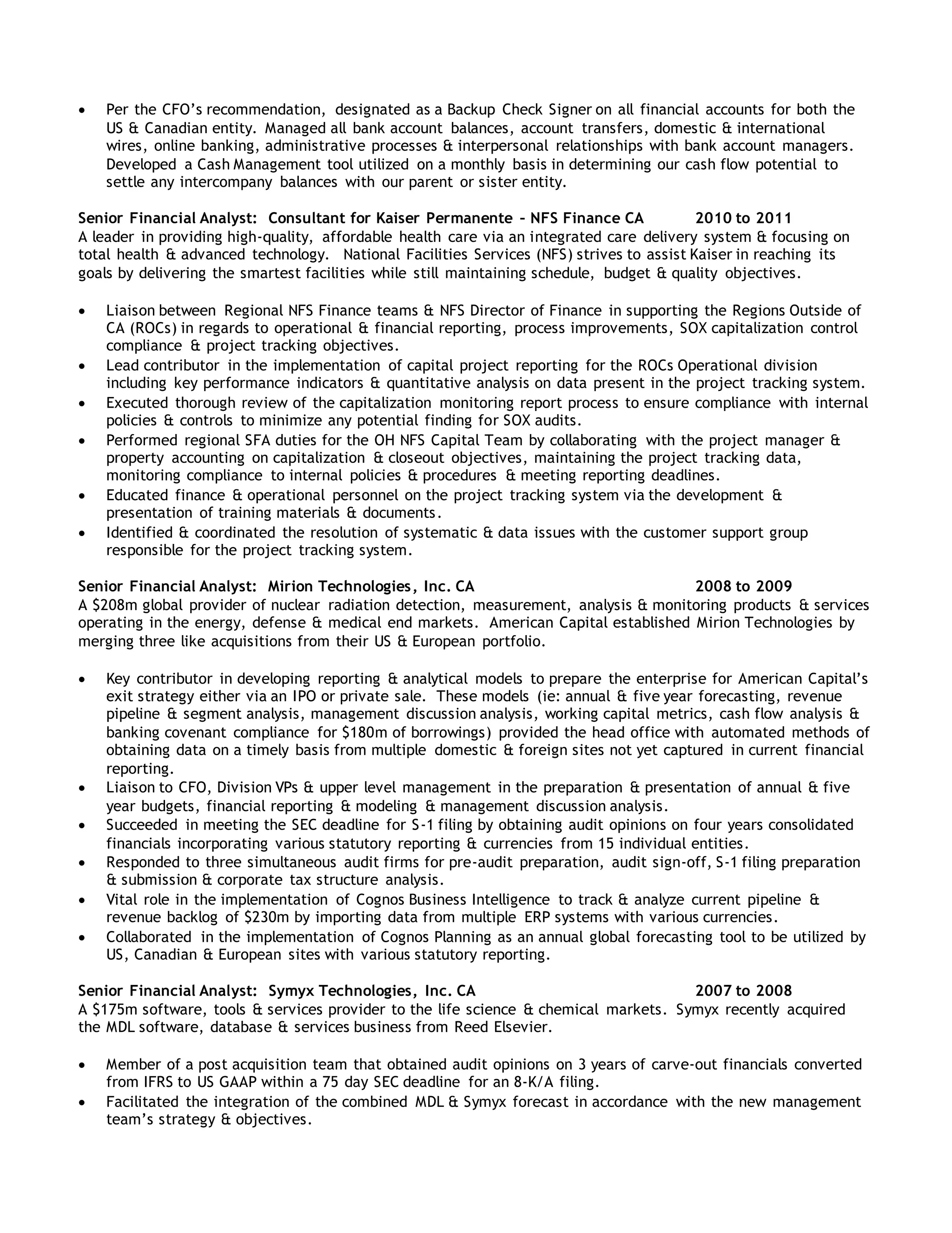  Per the CFO’s recommendation, designated as a Backup Check Signer on all financial accounts for both the
US & Canadian entity. Managed all bank account balances, account transfers, domestic & international
wires, online banking, administrative processes & interpersonal relationships with bank account managers.
Developed a Cash Management tool utilized on a monthly basis in determining our cash flow potential to
settle any intercompany balances with our parent or sister entity.
Senior Financial Analyst: Consultant for Kaiser Permanente – NFS Finance CA 2010 to 2011
A leader in providing high-quality, affordable health care via an integrated care delivery system & focusing on
total health & advanced technology. National Facilities Services (NFS) strives to assist Kaiser in reaching its
goals by delivering the smartest facilities while still maintaining schedule, budget & quality objectives.
 Liaison between Regional NFS Finance teams & NFS Director of Finance in supporting the Regions Outside of
CA (ROCs) in regards to operational & financial reporting, process improvements, SOX capitalization control
compliance & project tracking objectives.
 Lead contributor in the implementation of capital project reporting for the ROCs Operational division
including key performance indicators & quantitative analysis on data present in the project tracking system.
 Executed thorough review of the capitalization monitoring report process to ensure compliance with internal
policies & controls to minimize any potential finding for SOX audits.
 Performed regional SFA duties for the OH NFS Capital Team by collaborating with the project manager &
property accounting on capitalization & closeout objectives, maintaining the project tracking data,
monitoring compliance to internal policies & procedures & meeting reporting deadlines.
 Educated finance & operational personnel on the project tracking system via the development &
presentation of training materials & documents.
 Identified & coordinated the resolution of systematic & data issues with the customer support group
responsible for the project tracking system.
Senior Financial Analyst: Mirion Technologies, Inc. CA 2008 to 2009
A $208m global provider of nuclear radiation detection, measurement, analysis & monitoring products & services
operating in the energy, defense & medical end markets. American Capital established Mirion Technologies by
merging three like acquisitions from their US & European portfolio.
 Key contributor in developing reporting & analytical models to prepare the enterprise for American Capital’s
exit strategy either via an IPO or private sale. These models (ie: annual & five year forecasting, revenue
pipeline & segment analysis, management discussion analysis, working capital metrics, cash flow analysis &
banking covenant compliance for $180m of borrowings) provided the head office with automated methods of
obtaining data on a timely basis from multiple domestic & foreign sites not yet captured in current financial
reporting.
 Liaison to CFO, Division VPs & upper level management in the preparation & presentation of annual & five
year budgets, financial reporting & modeling & management discussion analysis.
 Succeeded in meeting the SEC deadline for S-1 filing by obtaining audit opinions on four years consolidated
financials incorporating various statutory reporting & currencies from 15 individual entities.
 Responded to three simultaneous audit firms for pre-audit preparation, audit sign-off, S-1 filing preparation
& submission & corporate tax structure analysis.
 Vital role in the implementation of Cognos Business Intelligence to track & analyze current pipeline &
revenue backlog of $230m by importing data from multiple ERP systems with various currencies.
 Collaborated in the implementation of Cognos Planning as an annual global forecasting tool to be utilized by
US, Canadian & European sites with various statutory reporting.
Senior Financial Analyst: Symyx Technologies, Inc. CA 2007 to 2008
A $175m software, tools & services provider to the life science & chemical markets. Symyx recently acquired
the MDL software, database & services business from Reed Elsevier.
 Member of a post acquisition team that obtained audit opinions on 3 years of carve-out financials converted
from IFRS to US GAAP within a 75 day SEC deadline for an 8-K/A filing.
 Facilitated the integration of the combined MDL & Symyx forecast in accordance with the new management
team’s strategy & objectives.
 