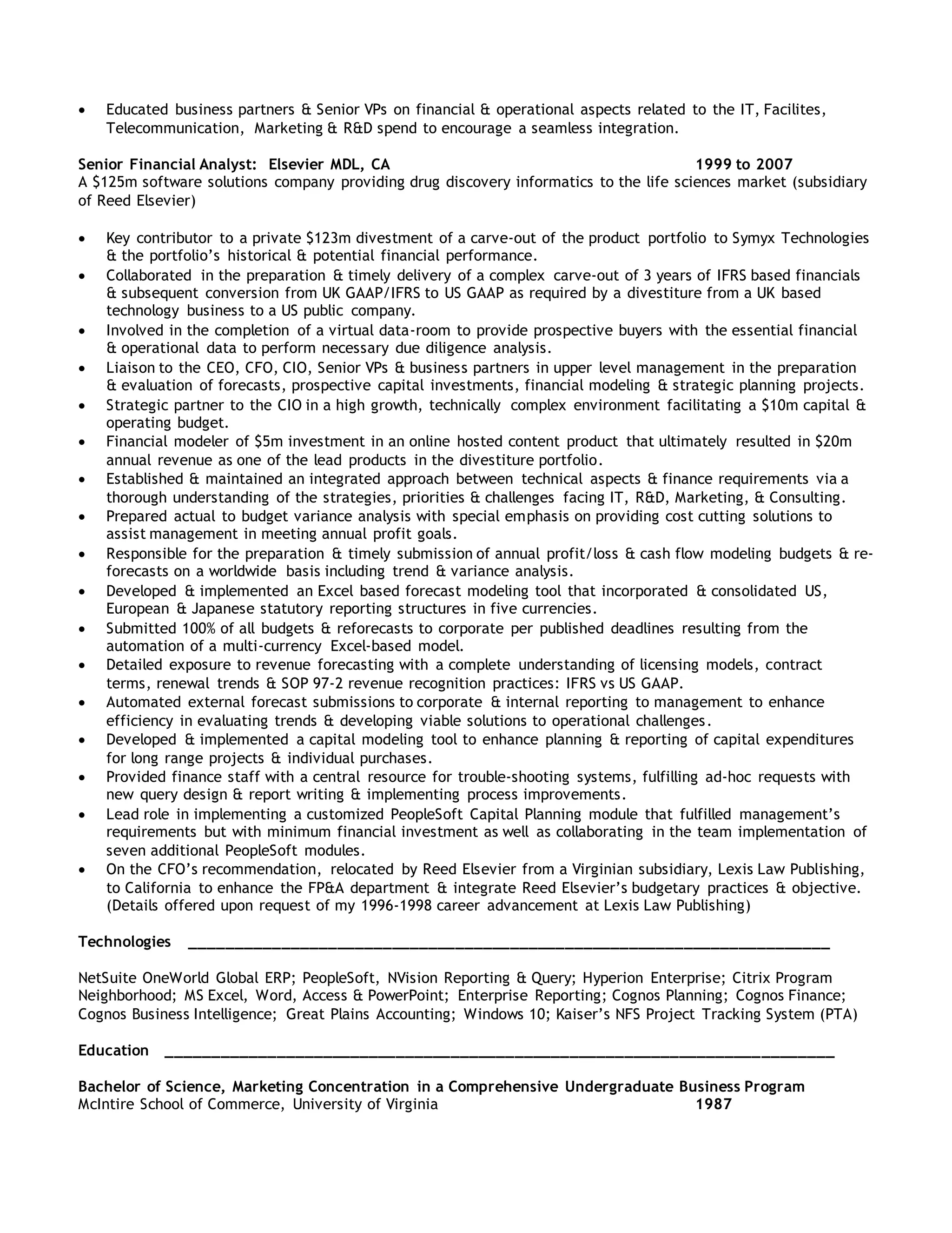  Educated business partners & Senior VPs on financial & operational aspects related to the IT, Facilites,
Telecommunication, Marketing & R&D spend to encourage a seamless integration.
Senior Financial Analyst: Elsevier MDL, CA 1999 to 2007
A $125m software solutions company providing drug discovery informatics to the life sciences market (subsidiary
of Reed Elsevier)
 Key contributor to a private $123m divestment of a carve-out of the product portfolio to Symyx Technologies
& the portfolio’s historical & potential financial performance.
 Collaborated in the preparation & timely delivery of a complex carve-out of 3 years of IFRS based financials
& subsequent conversion from UK GAAP/IFRS to US GAAP as required by a divestiture from a UK based
technology business to a US public company.
 Involved in the completion of a virtual data-room to provide prospective buyers with the essential financial
& operational data to perform necessary due diligence analysis.
 Liaison to the CEO, CFO, CIO, Senior VPs & business partners in upper level management in the preparation
& evaluation of forecasts, prospective capital investments, financial modeling & strategic planning projects.
 Strategic partner to the CIO in a high growth, technically complex environment facilitating a $10m capital &
operating budget.
 Financial modeler of $5m investment in an online hosted content product that ultimately resulted in $20m
annual revenue as one of the lead products in the divestiture portfolio.
 Established & maintained an integrated approach between technical aspects & finance requirements via a
thorough understanding of the strategies, priorities & challenges facing IT, R&D, Marketing, & Consulting.
 Prepared actual to budget variance analysis with special emphasis on providing cost cutting solutions to
assist management in meeting annual profit goals.
 Responsible for the preparation & timely submission of annual profit/loss & cash flow modeling budgets & re-
forecasts on a worldwide basis including trend & variance analysis.
 Developed & implemented an Excel based forecast modeling tool that incorporated & consolidated US,
European & Japanese statutory reporting structures in five currencies.
 Submitted 100% of all budgets & reforecasts to corporate per published deadlines resulting from the
automation of a multi-currency Excel-based model.
 Detailed exposure to revenue forecasting with a complete understanding of licensing models, contract
terms, renewal trends & SOP 97-2 revenue recognition practices: IFRS vs US GAAP.
 Automated external forecast submissions to corporate & internal reporting to management to enhance
efficiency in evaluating trends & developing viable solutions to operational challenges.
 Developed & implemented a capital modeling tool to enhance planning & reporting of capital expenditures
for long range projects & individual purchases.
 Provided finance staff with a central resource for trouble-shooting systems, fulfilling ad-hoc requests with
new query design & report writing & implementing process improvements.
 Lead role in implementing a customized PeopleSoft Capital Planning module that fulfilled management’s
requirements but with minimum financial investment as well as collaborating in the team implementation of
seven additional PeopleSoft modules.
 On the CFO’s recommendation, relocated by Reed Elsevier from a Virginian subsidiary, Lexis Law Publishing,
to California to enhance the FP&A department & integrate Reed Elsevier’s budgetary practices & objective.
(Details offered upon request of my 1996-1998 career advancement at Lexis Law Publishing)
Technologies ______________________________________________________________________
NetSuite OneWorld Global ERP; PeopleSoft, NVision Reporting & Query; Hyperion Enterprise; Citrix Program
Neighborhood; MS Excel, Word, Access & PowerPoint; Enterprise Reporting; Cognos Planning; Cognos Finance;
Cognos Business Intelligence; Great Plains Accounting; Windows 10; Kaiser’s NFS Project Tracking System (PTA)
Education _________________________________________________________________________
Bachelor of Science, Marketing Concentration in a Comprehensive Undergraduate Business Program
McIntire School of Commerce, University of Virginia 1987
 