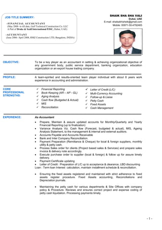 - 1 -
SHAIK SHA SHA VALI
Dubai, UAE
E-mail: shaikabhisheik@gmail.com
Mobile: 00971-50-4792465
OBJECTIVE: To be a key player as an accountant in setting & achieving organizational objective of
any government body, public service department, banking organization, education
organization or an export house trading company.
PROFILE: A team-spirited and results-oriented team player individual with about 8 years work
experience in accounting and administration.
CORE
PROFESSIONAL
STRENGTHS:
 Financial Reporting
 Book Keeping (AR – AP - GL)
 Aging Analysis
 Cash flow (Budgeted & Actual)
 MIS
 Reconciliation
 Letter of Credit (L/C)
 Multi-Currency Accounting
 Follow-up & Liaise
 Petty Cash
 Fixed Assets
 Cash Management
EXPERIENCE: As Accountant
 Prepare, Maintain & assure updated accounts for Monthly/Quarterly and Yearly
Financial Reporting (up to finalization)
 Variance Analysis Viz. Cash flow (Forecast, budgeted & actual), MIS, Ageing
Analysis Statement, to the management & internal and external auditors.
 Accounts Payable and Accounts Receivable
 Bank and Inter Company Reconciliation.
 Payment Preparation (Remittance & Cheque) for local & foreign suppliers, monthly
utility & petty cash.
 Process Sales order for clients (Project based sales & Services) and prepare sales
invoice & delivery note accordingly.
 Execute purchase order to supplier (local & foreign) & follow up for assure timely
delivery.
 Payment Certificate updating
 Letter of Credit : Preparation of L/C up to acceptance & clearance, LBD discounting
Loan : Term loan Interest calculation, maintain installment schedule & reconciliation.
 Ensuring the fixed assets registered and maintained with strict adherence to fixed
assets register procedure. Fixed Assets accounting, Reconciliations and
Depreciation journals.
 Maintaining the petty cash for various departments & Site Offices with company
policy & Procedure. Reviews and ensures correct project and expense coding of
petty cash liquidation. Processing payments timely.
JOB TITLE SUMMERY:
-FINANCIAL ACCOUNTANT
(May 2008- to till date, Gulf Technical Construction Co. LLC
A Part of Drake & Scull International PJSC, Dubai, UAE)
-ACCOUNTANT
(June 2006- April 2008, RMZ Construction LTD, Bangalore, INDIA)
 