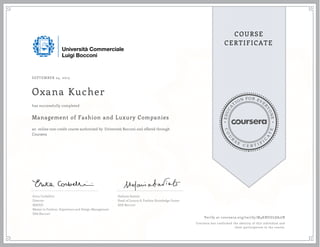 EDUCA
T
ION FOR EVE
R
YONE
CO
U
R
S
E
C E R T I F
I
C
A
TE
COURSE
CERTIFICATE
SEPTEMBER 24, 2015
Oxana Kucher
Management of Fashion and Luxury Companies
an online non-credit course authorized by Università Bocconi and offered through
Coursera
has successfully completed
Erica Corbellini
Director
MAFED
Master in Fashion, Experience and Design Management
SDA Bocconi
Stefania Saviolo
Head of Luxury & Fashion Knowledge Center
SDA Bocconi
Verify at coursera.org/verify/M4KNUGL8A2JB
Coursera has confirmed the identity of this individual and
their participation in the course.
 