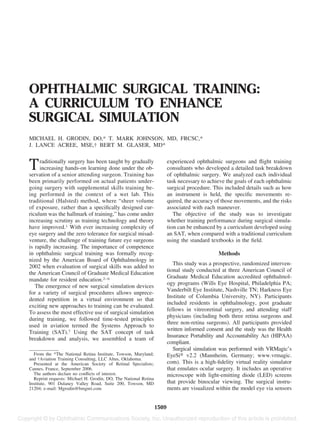 OPHTHALMIC SURGICAL TRAINING:
A CURRICULUM TO ENHANCE
SURGICAL SIMULATION
MICHAEL H. GRODIN, DO,* T. MARK JOHNSON, MD, FRCSC,*
J. LANCE ACREE, MSE,† BERT M. GLASER, MD*
Traditionally surgery has been taught by gradually
increasing hands-on learning done under the ob-
servation of a senior attending surgeon. Training has
been primarily performed on actual patients under-
going surgery with supplemental skills training be-
ing performed in the context of a wet lab. This
traditional (Halsted) method, where “sheer volume
of exposure, rather than a speciﬁcally designed cur-
riculum was the hallmark of training,” has come under
increasing scrutiny as training technology and theory
have improved.1 With ever increasing complexity of
eye surgery and the zero tolerance for surgical misad-
venture, the challenge of training future eye surgeons
is rapidly increasing. The importance of competence
in ophthalmic surgical training was formally recog-
nized by the American Board of Ophthalmology in
2002 when evaluation of surgical skills was added to
the American Council of Graduate Medical Education
mandate for resident education.2–6
The emergence of new surgical simulation devices
for a variety of surgical procedures allows unprece-
dented repetition in a virtual environment so that
exciting new approaches to training can be evaluated.
To assess the most effective use of surgical simulation
during training, we followed time-tested principles
used in aviation termed the Systems Approach to
Training (SAT).7 Using the SAT concept of task
breakdown and analysis, we assembled a team of
experienced ophthalmic surgeons and ﬂight training
consultants who developed a detailed task breakdown
of ophthalmic surgery. We analyzed each individual
task necessary to achieve the goals of each ophthalmic
surgical procedure. This included details such as how
an instrument is held, the speciﬁc movements re-
quired, the accuracy of those movements, and the risks
associated with each maneuver.
The objective of the study was to investigate
whether training performance during surgical simula-
tion can be enhanced by a curriculum developed using
an SAT, when compared with a traditional curriculum
using the standard textbooks in the ﬁeld.
Methods
This study was a prospective, randomized interven-
tional study conducted at three American Council of
Graduate Medical Education accredited ophthalmol-
ogy programs (Wills Eye Hospital, Philadelphia PA;
Vanderbilt Eye Institute, Nashville TN; Harkness Eye
Institute of Columbia University, NY). Participants
included residents in ophthalmology, post graduate
fellows in vitreoretinal surgery, and attending staff
physicians (including both three retina surgeons and
three non-retina surgeons). All participants provided
written informed consent and the study was the Health
Insurance Portability and Accountability Act (HIPAA)
compliant.
Surgical simulation was performed with VRMagic’s
EyeSi௡ v2.2 (Mannheim, Germany; www.vrmagic.
com). This is a high-ﬁdelity virtual reality simulator
that emulates ocular surgery. It includes an operative
microscope with light-emitting diode (LED) screens
that provide binocular viewing. The surgical instru-
ments are visualized within the model eye via sensors
From the *The National Retina Institute, Towson, Maryland;
and †Aviation Training Consulting, LLC Altus, Oklahoma.
Presented at the American Society of Retinal Specialists;
Cannes, France, September 2006.
The authors declare no conﬂicts of interest.
Reprint requests: Michael H. Grodin, DO, The National Retina
Institute, 901 Dulaney Valley Road, Suite 200, Towson, MD
21204; e-mail: Mgrodin@bmgnri.com
1509
 